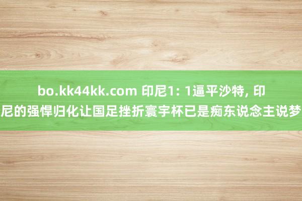bo.kk44kk.com 印尼1: 1逼平沙特， 印尼的强悍归化让国足挫折寰宇杯已是痴东说念主说梦