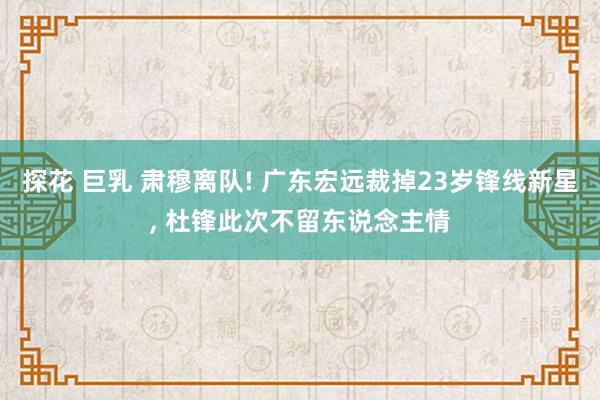 探花 巨乳 肃穆离队! 广东宏远裁掉23岁锋线新星， 杜锋此次不留东说念主情