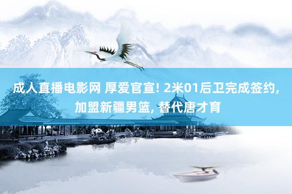 成人直播电影网 厚爱官宣! 2米01后卫完成签约， 加盟新疆男篮， 替代唐才育