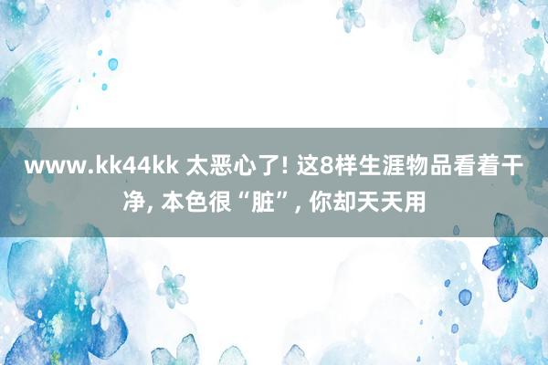 www.kk44kk 太恶心了! 这8样生涯物品看着干净， 本色很“脏”， 你却天天用