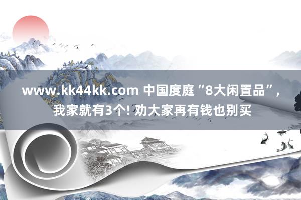 www.kk44kk.com 中国度庭“8大闲置品”， 我家就有3个! 劝大家再有钱也别买