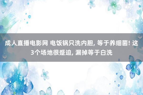成人直播电影网 电饭锅只洗内胆， 等于养细菌! 这3个场地很蹙迫， 漏掉等于白洗