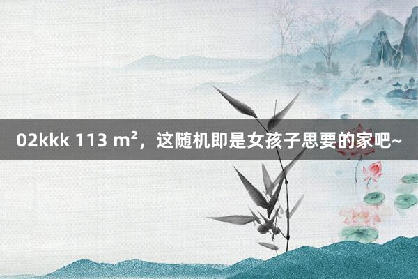 02kkk 113 m²，这随机即是女孩子思要的家吧~
