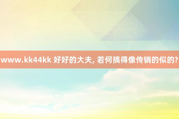 www.kk44kk 好好的大夫， 若何搞得像传销的似的?
