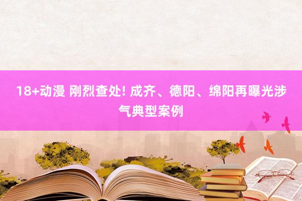 18+动漫 刚烈查处! 成齐、德阳、绵阳再曝光涉气典型案例