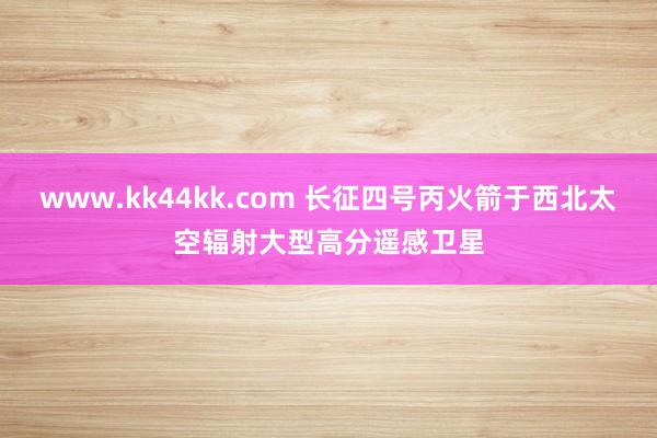 www.kk44kk.com 长征四号丙火箭于西北太空辐射大型高分遥感卫星