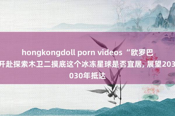 hongkongdoll porn videos “欧罗巴”起飞， 开赴探索木卫二摸底这个冰冻星球是否宜居， 展望2030年抵达