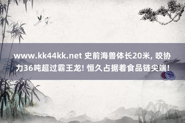 www.kk44kk.net 史前海兽体长20米， 咬协力36吨超过霸王龙! 恒久占据着食品链尖端!