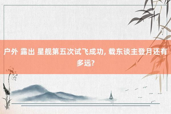 户外 露出 星舰第五次试飞成功， 载东谈主登月还有多远?