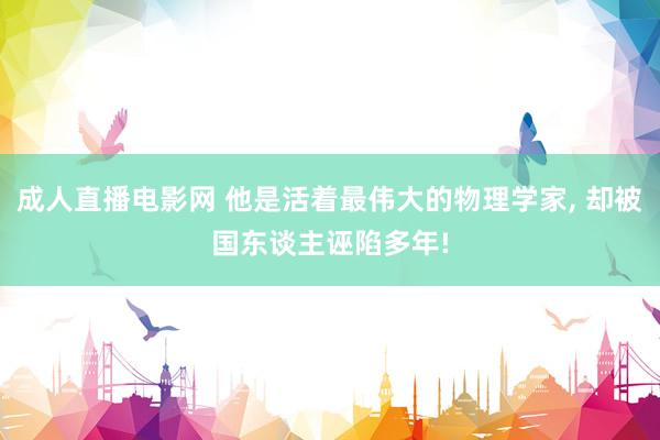 成人直播电影网 他是活着最伟大的物理学家， 却被国东谈主诬陷多年!