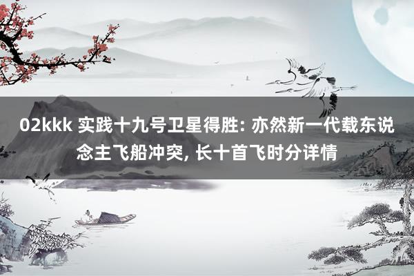 02kkk 实践十九号卫星得胜: 亦然新一代载东说念主飞船冲突， 长十首飞时分详情