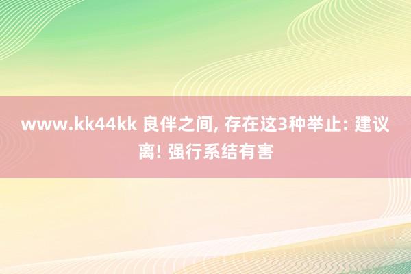 www.kk44kk 良伴之间， 存在这3种举止: 建议离! 强行系结有害
