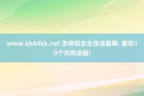 www.kk44kk.net 怎样和女生找话题聊， 教你10个共同话题!