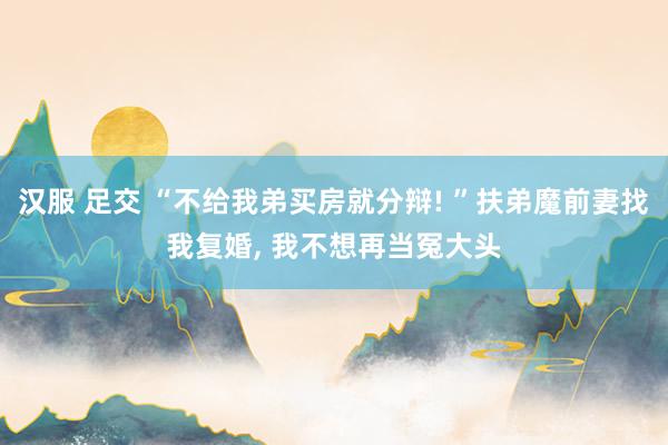 汉服 足交 “不给我弟买房就分辩! ”扶弟魔前妻找我复婚， 我不想再当冤大头