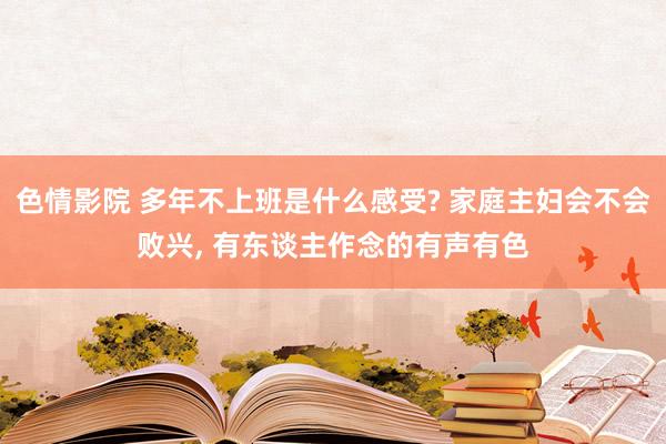 色情影院 多年不上班是什么感受? 家庭主妇会不会败兴， 有东谈主作念的有声有色