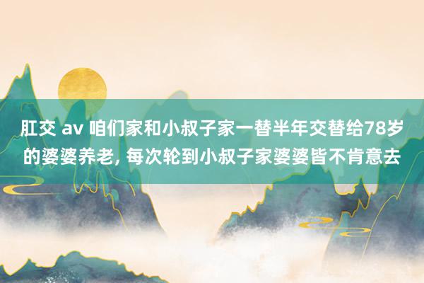 肛交 av 咱们家和小叔子家一替半年交替给78岁的婆婆养老， 每次轮到小叔子家婆婆皆不肯意去