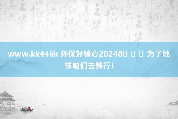 www.kk44kk 环保好骑心2024🌍为了地球咱们去骑行！