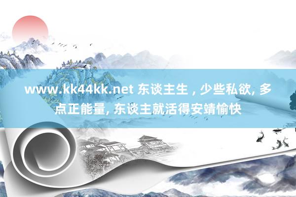 www.kk44kk.net 东谈主生 ， 少些私欲， 多点正能量， 东谈主就活得安靖愉快