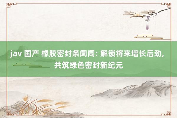 jav 国产 橡胶密封条阛阓: 解锁将来增长后劲， 共筑绿色密封新纪元