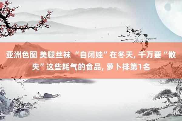 亚洲色图 美腿丝袜 “自闭娃”在冬天， 千万要“散失”这些耗气的食品， 萝卜排第1名