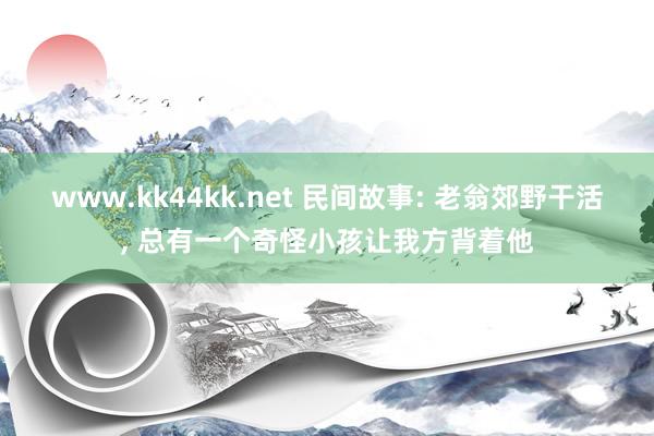 www.kk44kk.net 民间故事: 老翁郊野干活， 总有一个奇怪小孩让我方背着他