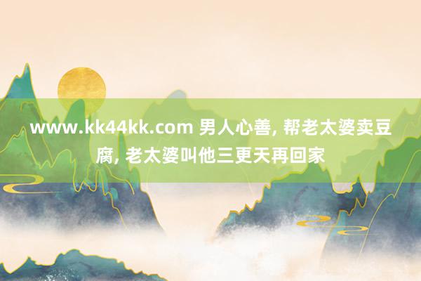 www.kk44kk.com 男人心善， 帮老太婆卖豆腐， 老太婆叫他三更天再回家