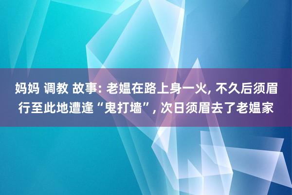 妈妈 调教 故事: 老媪在路上身一火， 不久后须眉行至此地遭逢“鬼打墙”， 次日须眉去了老媪家