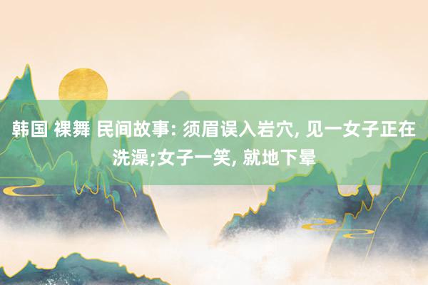 韩国 裸舞 民间故事: 须眉误入岩穴， 见一女子正在洗澡;女子一笑， 就地下晕