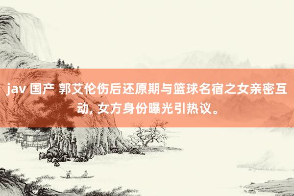 jav 国产 郭艾伦伤后还原期与篮球名宿之女亲密互动， 女方身份曝光引热议。