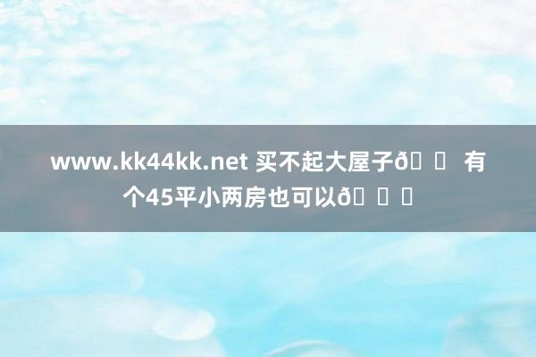 www.kk44kk.net 买不起大屋子🏠有个45平小两房也可以😍
