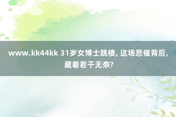 www.kk44kk 31岁女博士跳楼， 这场悲催背后， 藏着若干无奈?