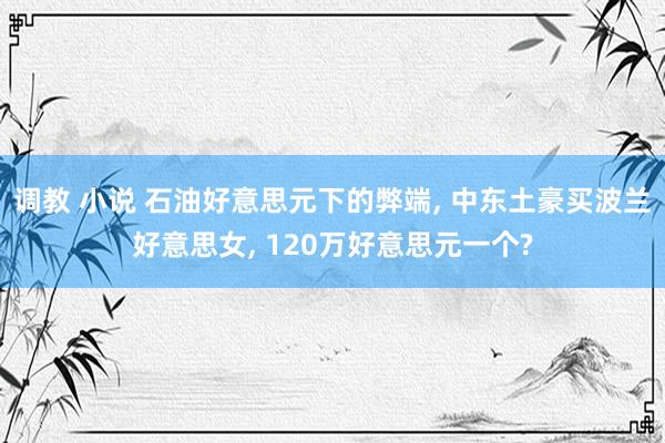 调教 小说 石油好意思元下的弊端， 中东土豪买波兰好意思女， 120万好意思元一个?