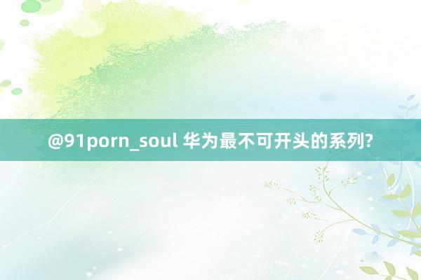 @91porn_soul 华为最不可开头的系列?