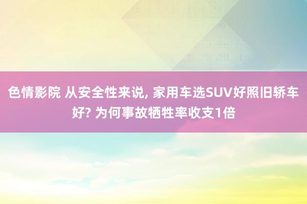 色情影院 从安全性来说， 家用车选SUV好照旧轿车好? 为何事故牺牲率收支1倍
