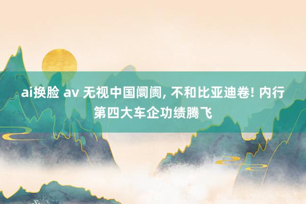ai换脸 av 无视中国阛阓， 不和比亚迪卷! 内行第四大车企功绩腾飞