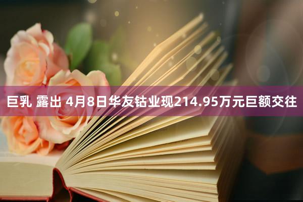 巨乳 露出 4月8日华友钴业现214.95万元巨额交往