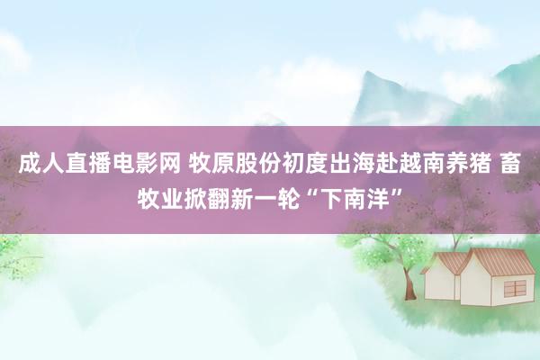 成人直播电影网 牧原股份初度出海赴越南养猪 畜牧业掀翻新一轮“下南洋”