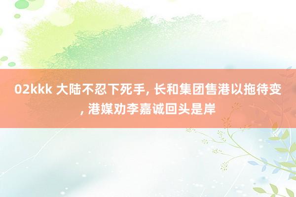 02kkk 大陆不忍下死手， 长和集团售港以拖待变， 港媒劝李嘉诚回头是岸