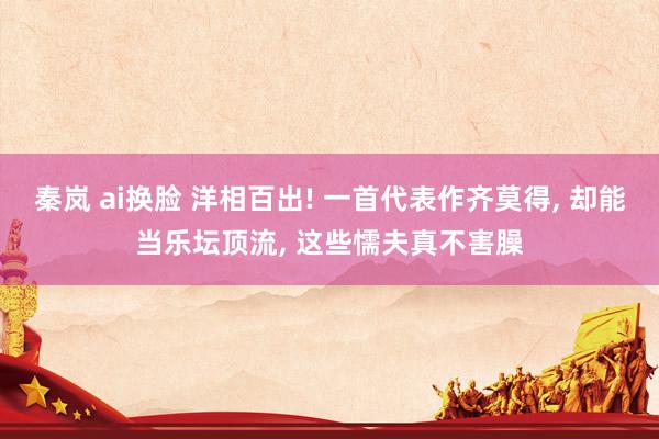 秦岚 ai换脸 洋相百出! 一首代表作齐莫得， 却能当乐坛顶流， 这些懦夫真不害臊