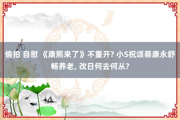 偷拍 自慰 《康熙来了》不重开? 小S祝颂蔡康永舒畅养老， 改日何去何从?