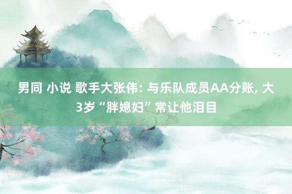 男同 小说 歌手大张伟: 与乐队成员AA分账， 大3岁“胖媳妇”常让他泪目