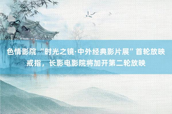 色情影院 “时光之镜·中外经典影片展”首轮放映戒指，长影电影院将加开第二轮放映