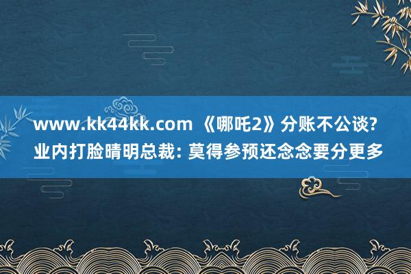 www.kk44kk.com 《哪吒2》分账不公谈? 业内打脸晴明总裁: 莫得参预还念念要分更多
