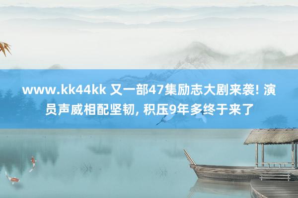 www.kk44kk 又一部47集励志大剧来袭! 演员声威相配坚韧， 积压9年多终于来了
