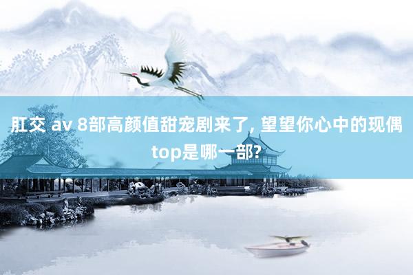 肛交 av 8部高颜值甜宠剧来了， 望望你心中的现偶top是哪一部?