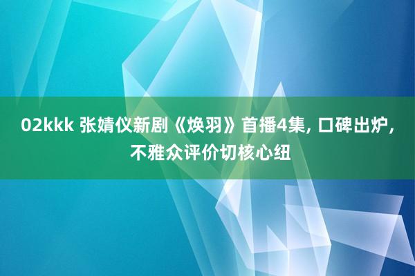 02kkk 张婧仪新剧《焕羽》首播4集， 口碑出炉， 不雅众评价切核心纽