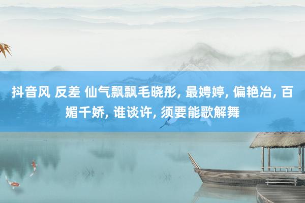 抖音风 反差 仙气飘飘毛晓彤， 最娉婷， 偏艳冶， 百媚千娇， 谁谈许， 须要能歌解舞