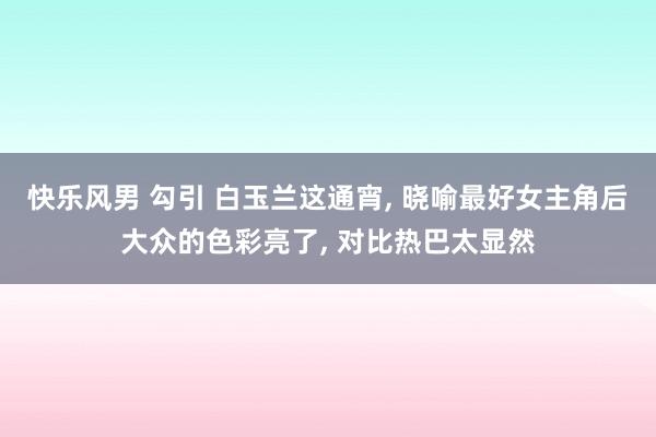 快乐风男 勾引 白玉兰这通宵， 晓喻最好女主角后大众的色彩亮了， 对比热巴太显然