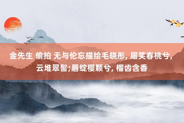 金先生 偷拍 无与伦忘描绘毛晓彤， 届笑春桃兮， 云堆翠髻;唇绽樱颗兮， 榴齿含香