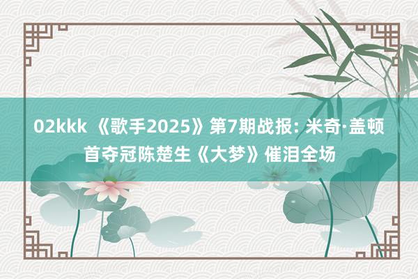 02kkk 《歌手2025》第7期战报: 米奇·盖顿首夺冠陈楚生《大梦》催泪全场
